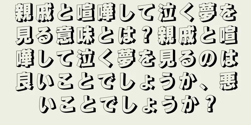 親戚と喧嘩して泣く夢を見る意味とは？親戚と喧嘩して泣く夢を見るのは良いことでしょうか、悪いことでしょうか？