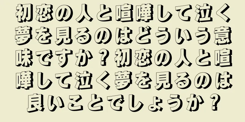 初恋の人と喧嘩して泣く夢を見るのはどういう意味ですか？初恋の人と喧嘩して泣く夢を見るのは良いことでしょうか？