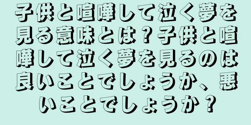 子供と喧嘩して泣く夢を見る意味とは？子供と喧嘩して泣く夢を見るのは良いことでしょうか、悪いことでしょうか？