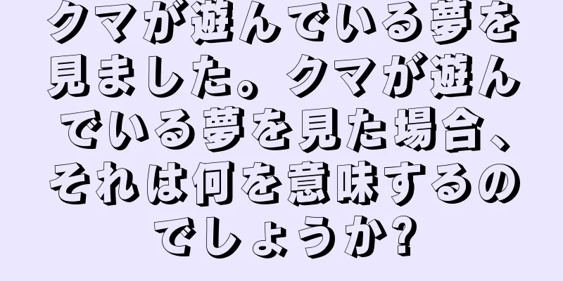 クマが遊んでいる夢を見ました。クマが遊んでいる夢を見た場合、それは何を意味するのでしょうか?