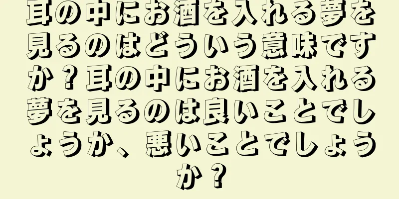 耳の中にお酒を入れる夢を見るのはどういう意味ですか？耳の中にお酒を入れる夢を見るのは良いことでしょうか、悪いことでしょうか？