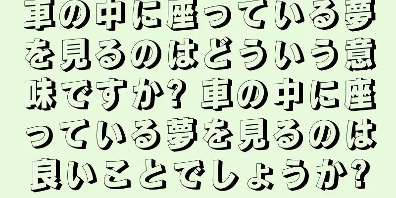 車の中に座っている夢を見るのはどういう意味ですか? 車の中に座っている夢を見るのは良いことでしょうか?