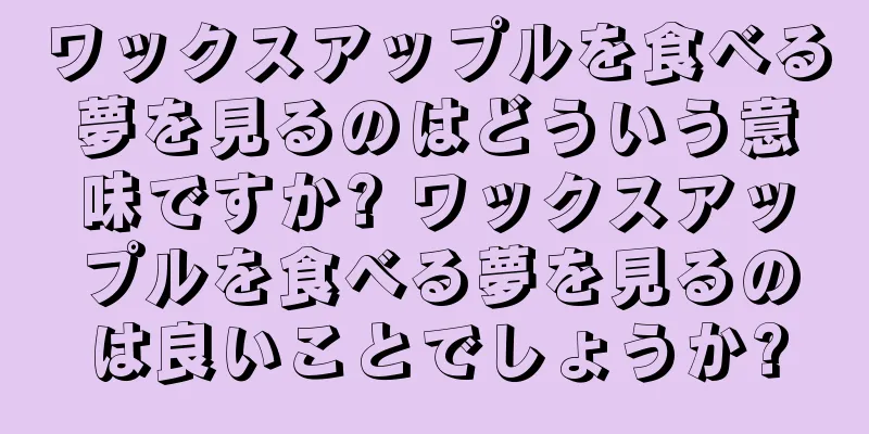 ワックスアップルを食べる夢を見るのはどういう意味ですか? ワックスアップルを食べる夢を見るのは良いことでしょうか?