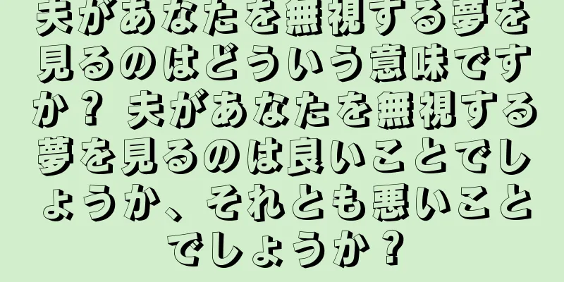 夫があなたを無視する夢を見るのはどういう意味ですか？ 夫があなたを無視する夢を見るのは良いことでしょうか、それとも悪いことでしょうか？