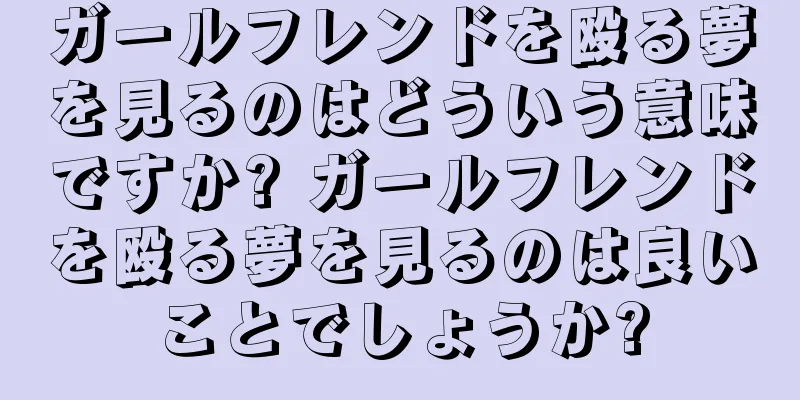 ガールフレンドを殴る夢を見るのはどういう意味ですか? ガールフレンドを殴る夢を見るのは良いことでしょうか?