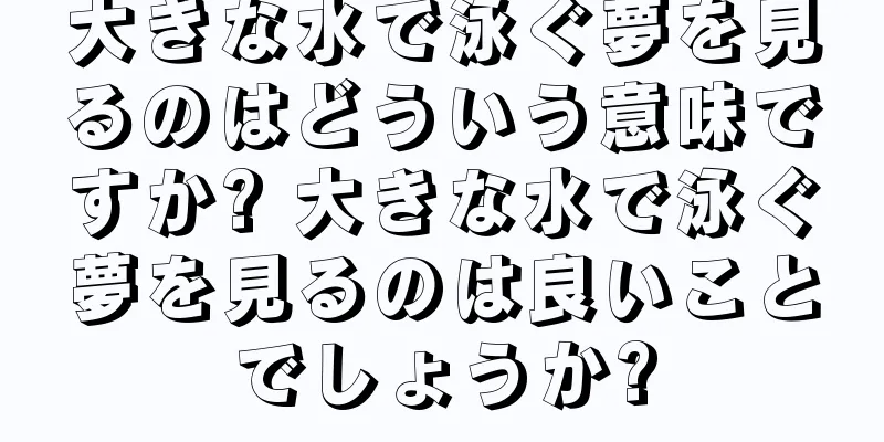 大きな水で泳ぐ夢を見るのはどういう意味ですか? 大きな水で泳ぐ夢を見るのは良いことでしょうか?
