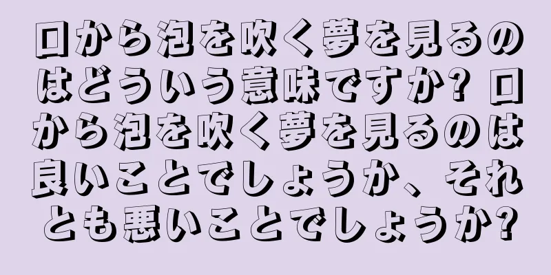口から泡を吹く夢を見るのはどういう意味ですか? 口から泡を吹く夢を見るのは良いことでしょうか、それとも悪いことでしょうか?
