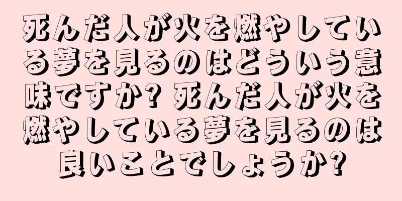 死んだ人が火を燃やしている夢を見るのはどういう意味ですか? 死んだ人が火を燃やしている夢を見るのは良いことでしょうか?