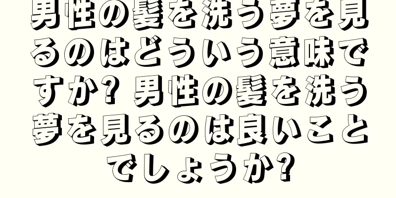 男性の髪を洗う夢を見るのはどういう意味ですか? 男性の髪を洗う夢を見るのは良いことでしょうか?