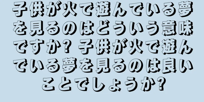 子供が火で遊んでいる夢を見るのはどういう意味ですか? 子供が火で遊んでいる夢を見るのは良いことでしょうか?