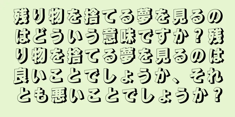 残り物を捨てる夢を見るのはどういう意味ですか？残り物を捨てる夢を見るのは良いことでしょうか、それとも悪いことでしょうか？