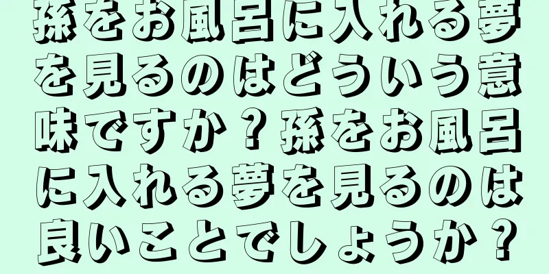 孫をお風呂に入れる夢を見るのはどういう意味ですか？孫をお風呂に入れる夢を見るのは良いことでしょうか？
