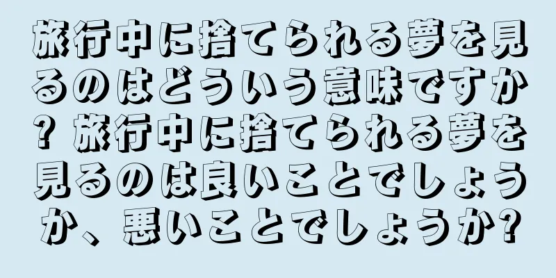 旅行中に捨てられる夢を見るのはどういう意味ですか? 旅行中に捨てられる夢を見るのは良いことでしょうか、悪いことでしょうか?