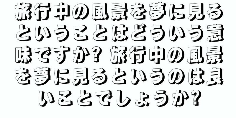 旅行中の風景を夢に見るということはどういう意味ですか? 旅行中の風景を夢に見るというのは良いことでしょうか?