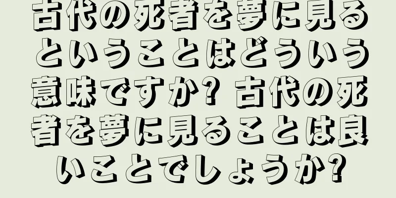 古代の死者を夢に見るということはどういう意味ですか? 古代の死者を夢に見ることは良いことでしょうか?