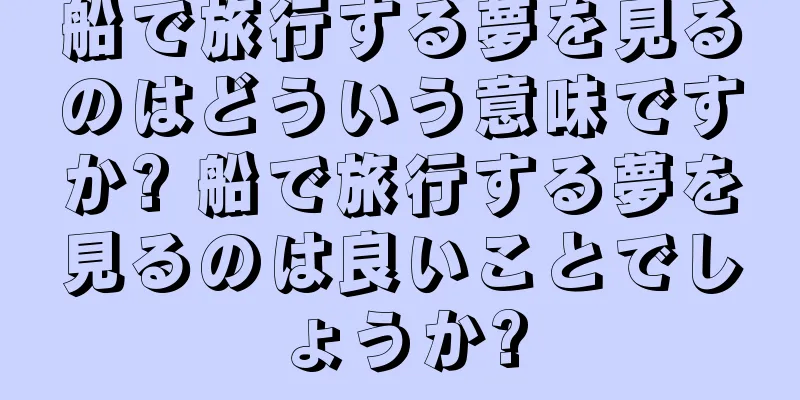 船で旅行する夢を見るのはどういう意味ですか? 船で旅行する夢を見るのは良いことでしょうか?