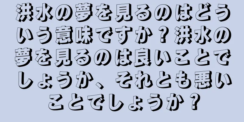 洪水の夢を見るのはどういう意味ですか？洪水の夢を見るのは良いことでしょうか、それとも悪いことでしょうか？