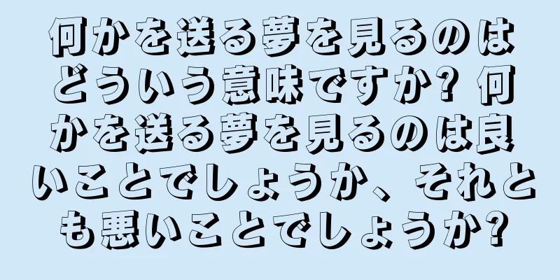 何かを送る夢を見るのはどういう意味ですか? 何かを送る夢を見るのは良いことでしょうか、それとも悪いことでしょうか?