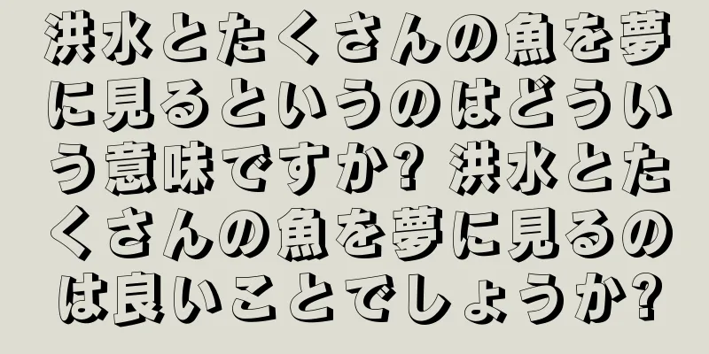 洪水とたくさんの魚を夢に見るというのはどういう意味ですか? 洪水とたくさんの魚を夢に見るのは良いことでしょうか?