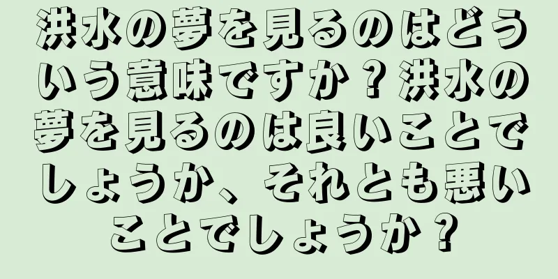 洪水の夢を見るのはどういう意味ですか？洪水の夢を見るのは良いことでしょうか、それとも悪いことでしょうか？