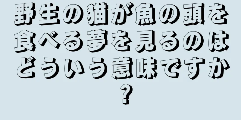 野生の猫が魚の頭を食べる夢を見るのはどういう意味ですか？