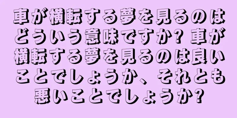 車が横転する夢を見るのはどういう意味ですか? 車が横転する夢を見るのは良いことでしょうか、それとも悪いことでしょうか?