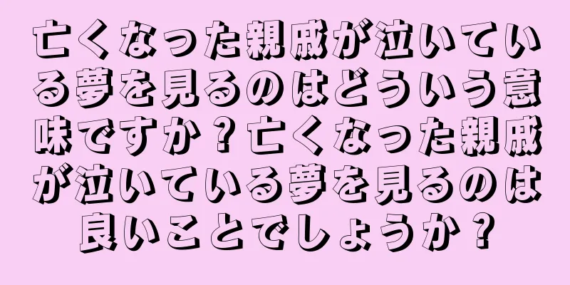 亡くなった親戚が泣いている夢を見るのはどういう意味ですか？亡くなった親戚が泣いている夢を見るのは良いことでしょうか？