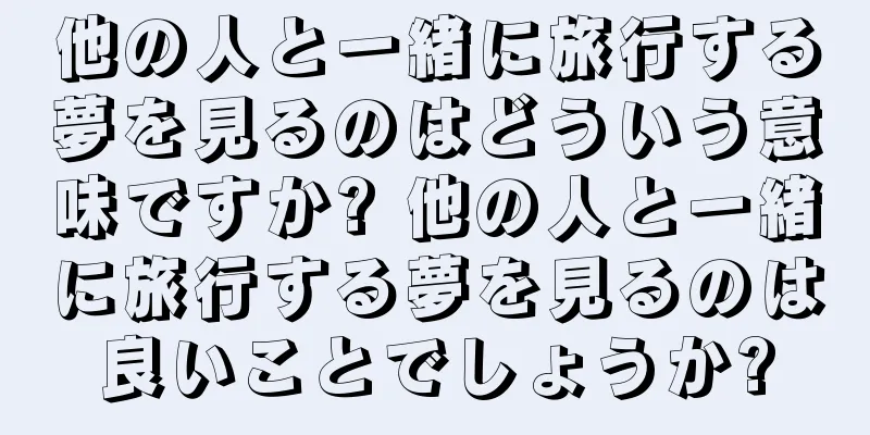 他の人と一緒に旅行する夢を見るのはどういう意味ですか? 他の人と一緒に旅行する夢を見るのは良いことでしょうか?
