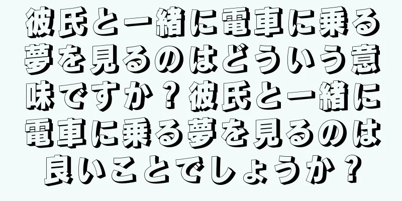 彼氏と一緒に電車に乗る夢を見るのはどういう意味ですか？彼氏と一緒に電車に乗る夢を見るのは良いことでしょうか？