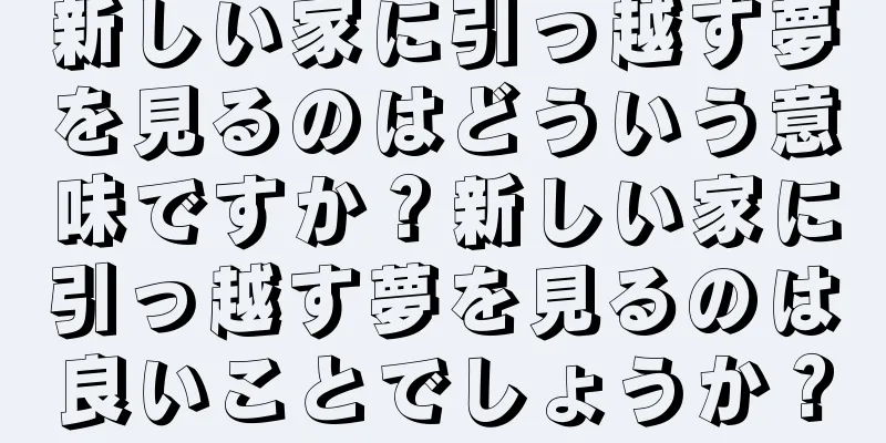 新しい家に引っ越す夢を見るのはどういう意味ですか？新しい家に引っ越す夢を見るのは良いことでしょうか？