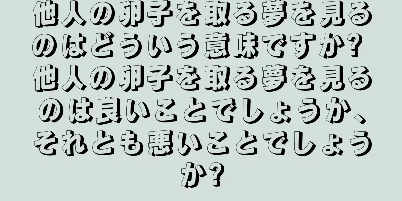 他人の卵子を取る夢を見るのはどういう意味ですか? 他人の卵子を取る夢を見るのは良いことでしょうか、それとも悪いことでしょうか?