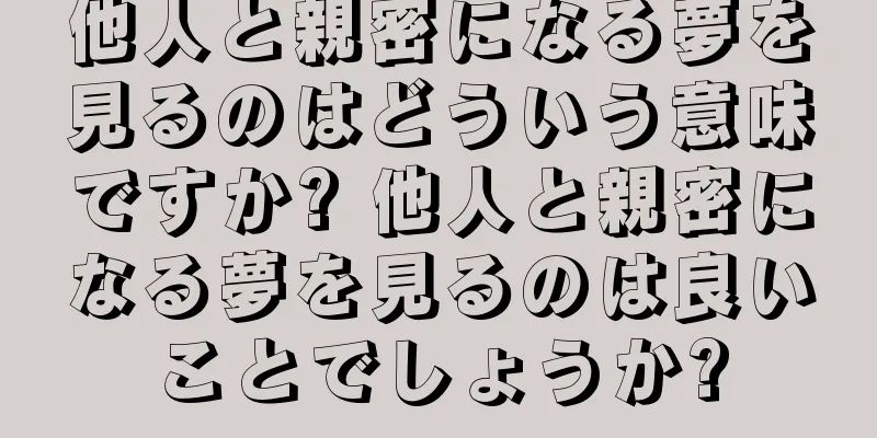 他人と親密になる夢を見るのはどういう意味ですか? 他人と親密になる夢を見るのは良いことでしょうか?