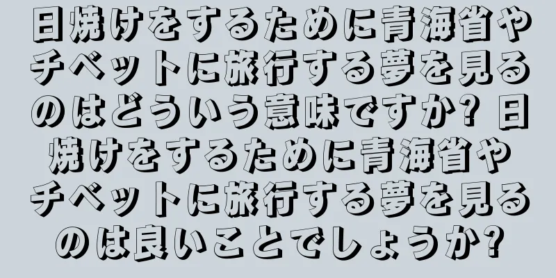 日焼けをするために青海省やチベットに旅行する夢を見るのはどういう意味ですか? 日焼けをするために青海省やチベットに旅行する夢を見るのは良いことでしょうか?