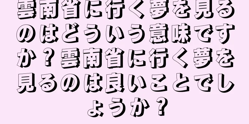 雲南省に行く夢を見るのはどういう意味ですか？雲南省に行く夢を見るのは良いことでしょうか？