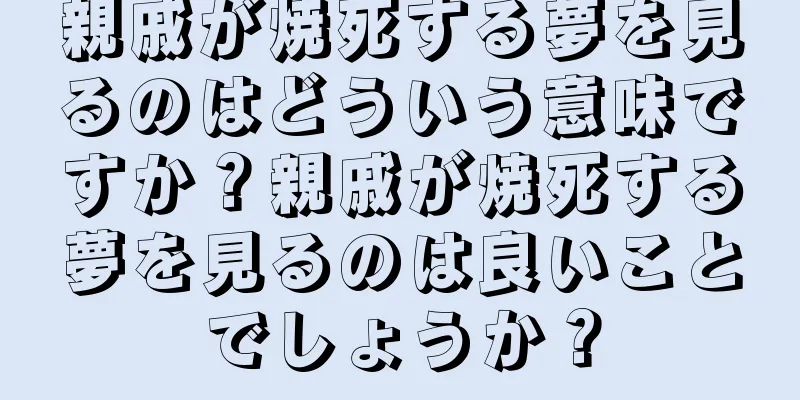 親戚が焼死する夢を見るのはどういう意味ですか？親戚が焼死する夢を見るのは良いことでしょうか？