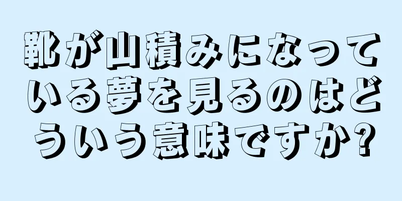靴が山積みになっている夢を見るのはどういう意味ですか?