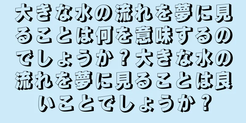 大きな水の流れを夢に見ることは何を意味するのでしょうか？大きな水の流れを夢に見ることは良いことでしょうか？