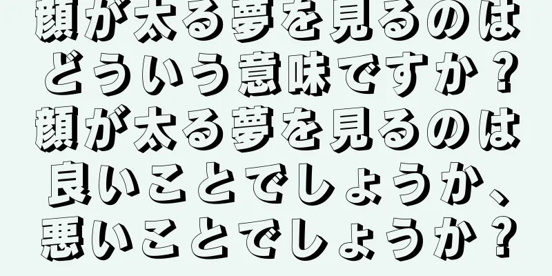 顔が太る夢を見るのはどういう意味ですか？顔が太る夢を見るのは良いことでしょうか、悪いことでしょうか？