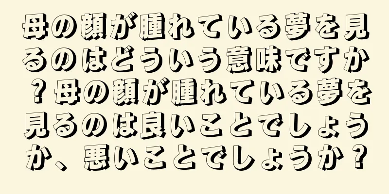 母の顔が腫れている夢を見るのはどういう意味ですか？母の顔が腫れている夢を見るのは良いことでしょうか、悪いことでしょうか？