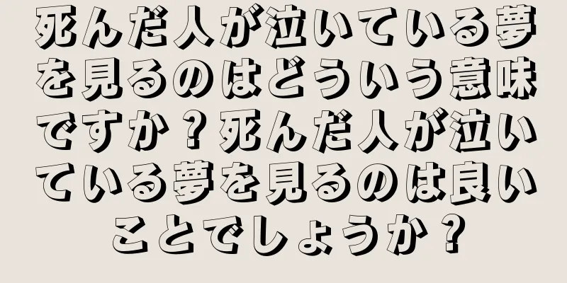 死んだ人が泣いている夢を見るのはどういう意味ですか？死んだ人が泣いている夢を見るのは良いことでしょうか？