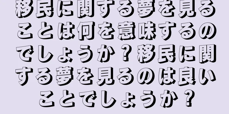 移民に関する夢を見ることは何を意味するのでしょうか？移民に関する夢を見るのは良いことでしょうか？