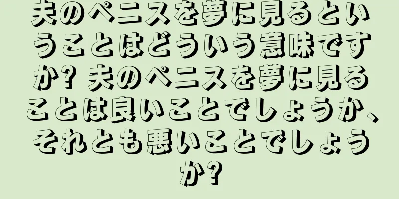 夫のペニスを夢に見るということはどういう意味ですか? 夫のペニスを夢に見ることは良いことでしょうか、それとも悪いことでしょうか?