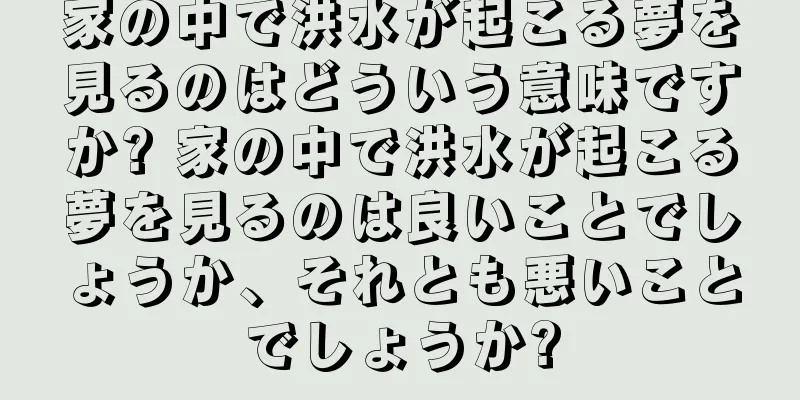 家の中で洪水が起こる夢を見るのはどういう意味ですか? 家の中で洪水が起こる夢を見るのは良いことでしょうか、それとも悪いことでしょうか?