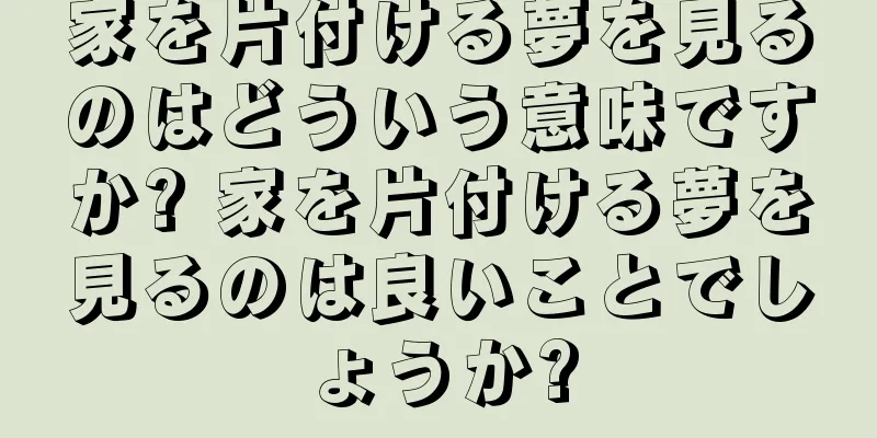 家を片付ける夢を見るのはどういう意味ですか? 家を片付ける夢を見るのは良いことでしょうか?