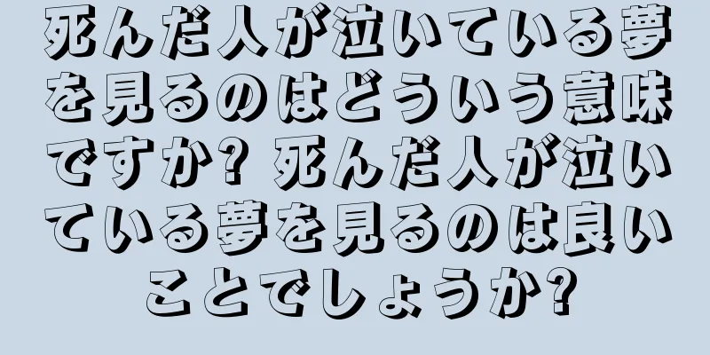 死んだ人が泣いている夢を見るのはどういう意味ですか? 死んだ人が泣いている夢を見るのは良いことでしょうか?