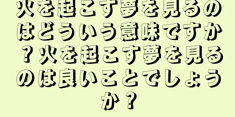 火を起こす夢を見るのはどういう意味ですか？火を起こす夢を見るのは良いことでしょうか？