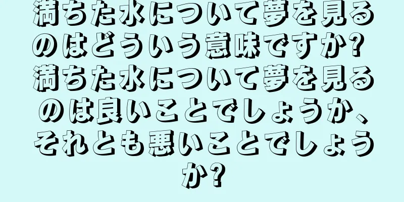 満ちた水について夢を見るのはどういう意味ですか? 満ちた水について夢を見るのは良いことでしょうか、それとも悪いことでしょうか?