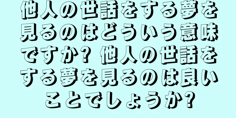 他人の世話をする夢を見るのはどういう意味ですか? 他人の世話をする夢を見るのは良いことでしょうか?