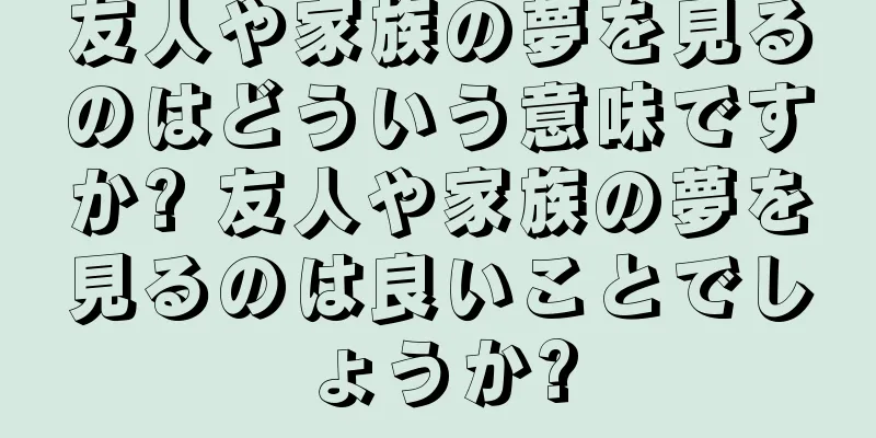 友人や家族の夢を見るのはどういう意味ですか? 友人や家族の夢を見るのは良いことでしょうか?