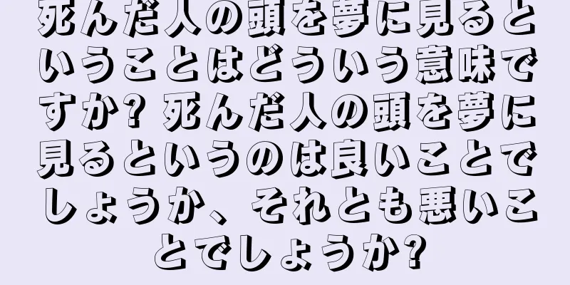 死んだ人の頭を夢に見るということはどういう意味ですか? 死んだ人の頭を夢に見るというのは良いことでしょうか、それとも悪いことでしょうか?